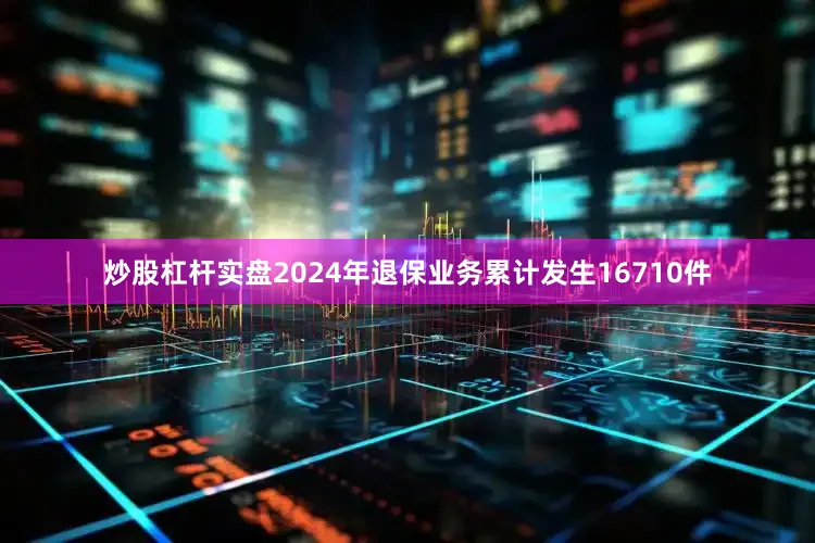 炒股杠杆实盘2024年退保业务累计发生16710件