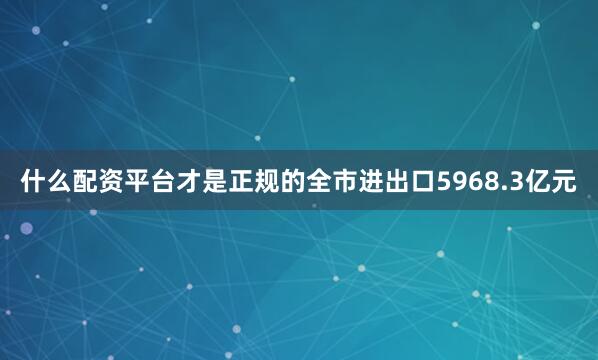 什么配资平台才是正规的全市进出口5968.3亿元