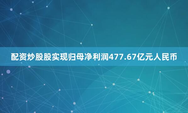 配资炒股股实现归母净利润477.67亿元人民币