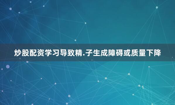 炒股配资学习导致精.子生成障碍或质量下降