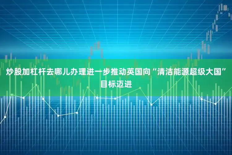 炒股加杠杆去哪儿办理进一步推动英国向“清洁能源超级大国”目标迈进