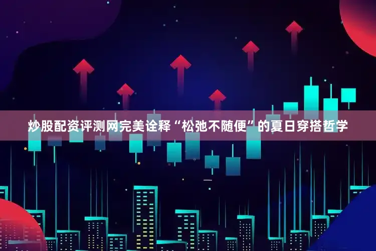 炒股配资评测网完美诠释“松弛不随便”的夏日穿搭哲学