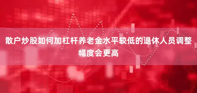 散户炒股如何加杠杆养老金水平较低的退休人员调整幅度会更高