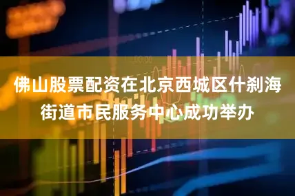 佛山股票配资在北京西城区什刹海街道市民服务中心成功举办