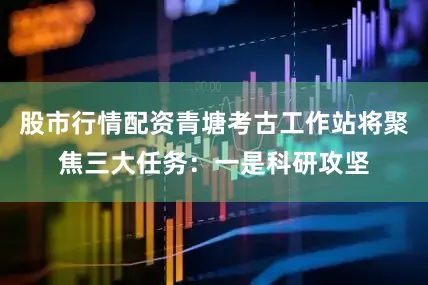 股市行情配资青塘考古工作站将聚焦三大任务：一是科研攻坚