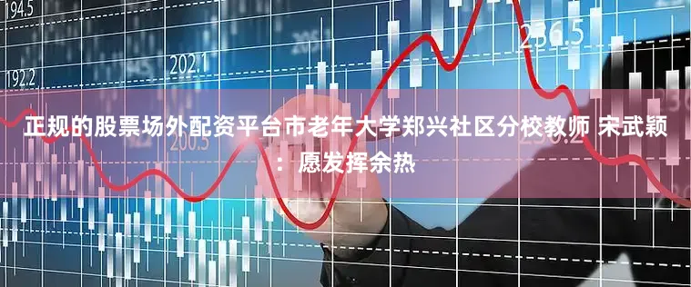 正规的股票场外配资平台市老年大学郑兴社区分校教师 宋武颖：愿发挥余热
