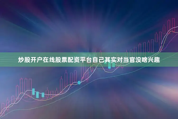 炒股开户在线股票配资平台自己其实对当官没啥兴趣