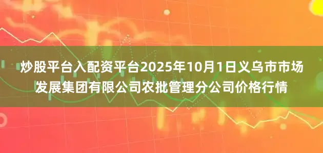 炒股平台入配资平台2025年10月1日义乌市市场发展集团有限公司农批管理分公司价格行情